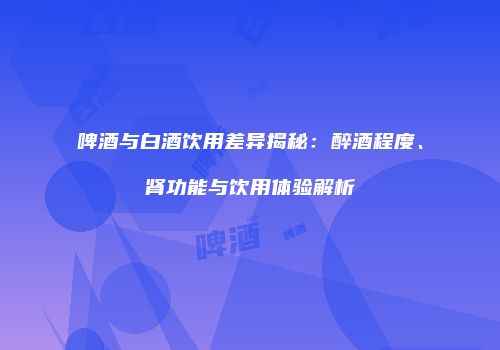 啤酒与白酒饮用差异揭秘：醉酒程度、肾功能与饮用体验解析