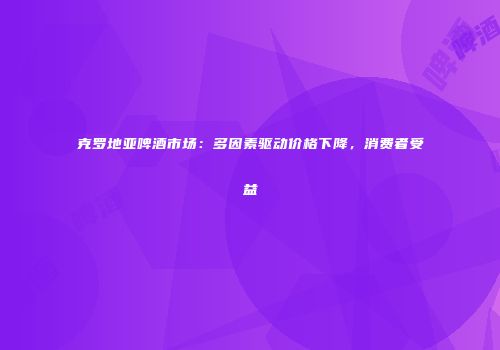 克罗地亚啤酒市场：多因素驱动价格下降，消费者受益