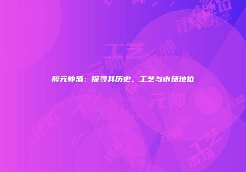 醉元帅酒：探寻其历史、工艺与市场地位