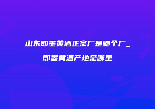 山东即墨黄酒正宗厂是哪个厂_即墨黄酒产地是哪里