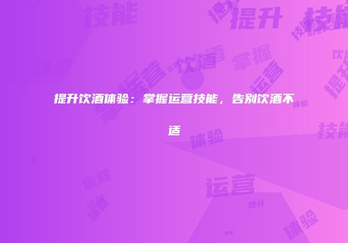 提升饮酒体验：掌握运营技能，告别饮酒不适