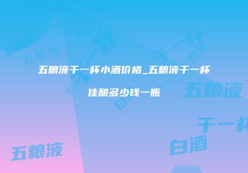 五粮液干一杯小酒价格_五粮液干一杯佳酿多少钱一瓶