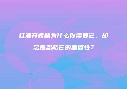 红酒开瓶器为什么你需要它，却总是忽略它的重要性？