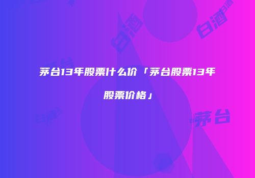 茅台13年股票什么价「茅台股票13年股票价格」