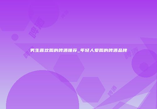 男生喜欢喝的啤酒推荐_年轻人爱喝的啤酒品牌