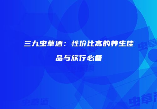 三九虫草酒：性价比高的养生佳品与旅行必备