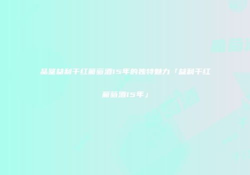 品鉴益利干红葡萄酒15年的独特魅力「益利干红葡萄酒15年」