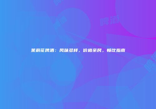 茉莉花啤酒：风味多样，价格亲民，畅饮指南