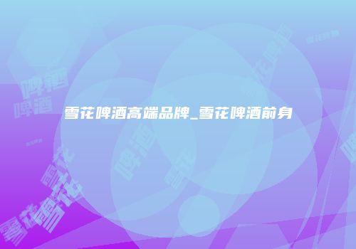雪花啤酒高端品牌_雪花啤酒前身