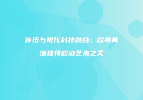 传统与现代科技融合：探寻黄酒独特酿酒艺术之美