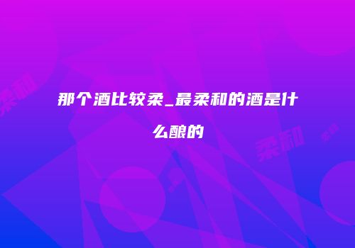 那个酒比较柔_最柔和的酒是什么酿的