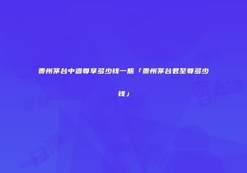 贵州茅台中道尊享多少钱一瓶「贵州茅台君至尊多少钱」