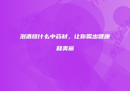 泡酒放什么中药材，让你喝出健康和美丽