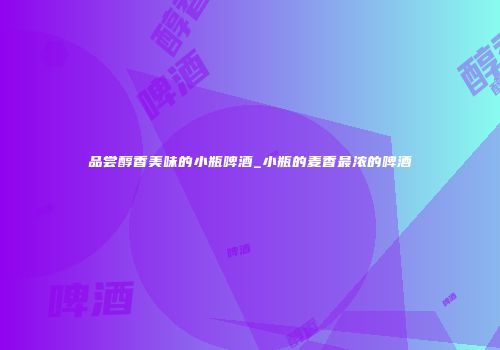 品尝醇香美味的小瓶啤酒_小瓶的麦香最浓的啤酒