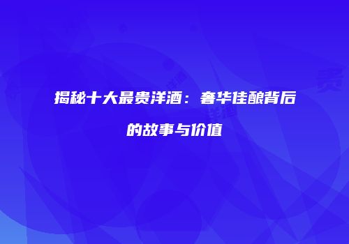 揭秘十大最贵洋酒：奢华佳酿背后的故事与价值