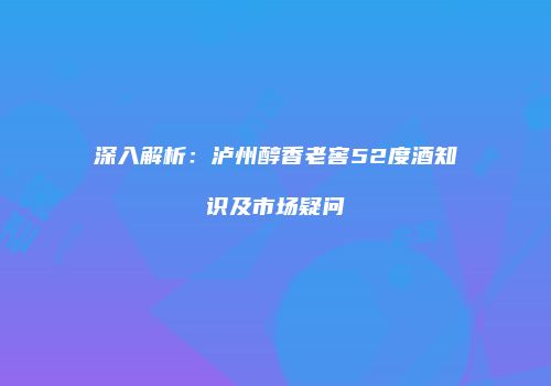深入解析：泸州醇香老窖52度酒知识及市场疑问