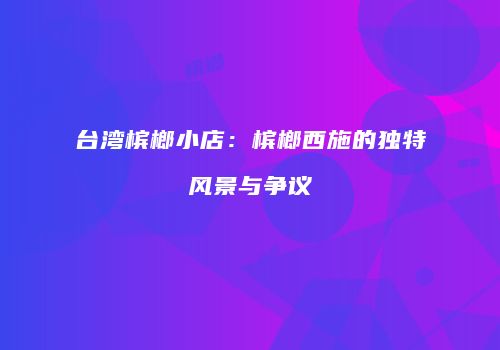 台湾槟榔小店：槟榔西施的独特风景与争议