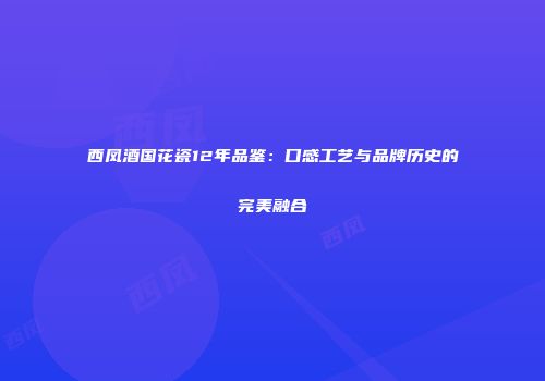 西凤酒国花瓷12年品鉴：口感工艺与品牌历史的完美融合