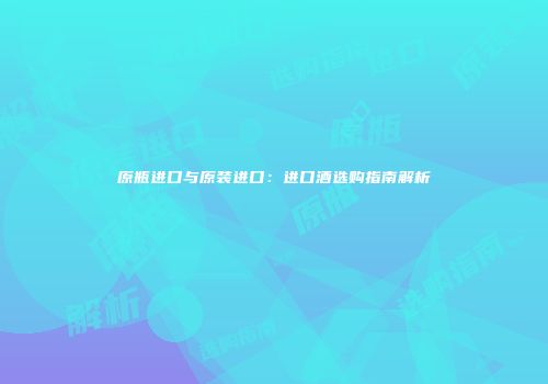 原瓶进口与原装进口：进口酒选购指南解析