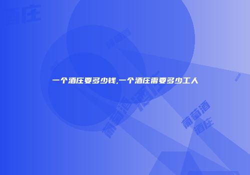 一个酒庄要多少钱,一个酒庄需要多少工人