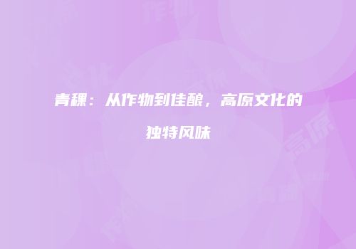 青稞：从作物到佳酿，高原文化的独特风味