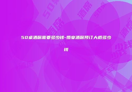 50桌酒席需要多少钱-婚宴酒席预订大概多少钱