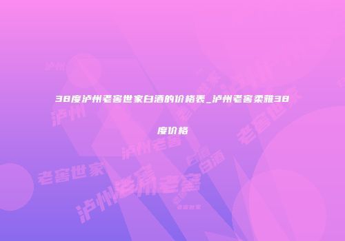 38度泸州老窖世家白酒的价格表_泸州老窖柔雅38度价格