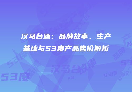 汉马台酒：品牌故事、生产基地与53度产品售价解析