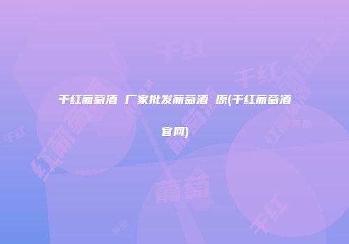 干红葡萄酒 厂家批发葡萄酒 原(干红葡萄酒官网)