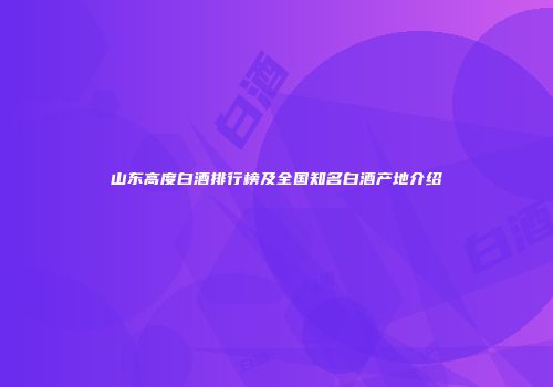 山东高度白酒排行榜及全国知名白酒产地介绍