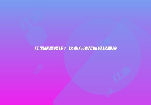 红酒瓶盖损坏？这些方法帮你轻松解决