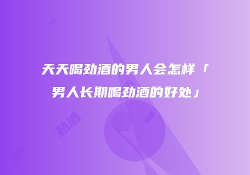 天天喝劲酒的男人会怎样「男人长期喝劲酒的好处」