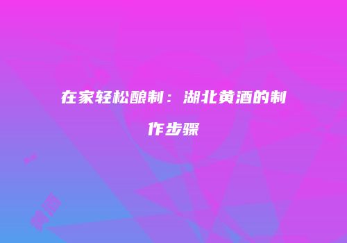 在家轻松酿制：湖北黄酒的制作步骤