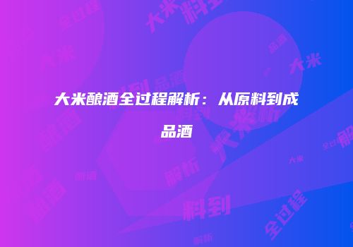 大米酿酒全过程解析：从原料到成品酒