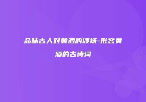 品味古人对黄酒的颂扬-形容黄酒的古诗词