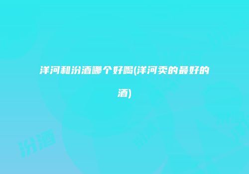 洋河和汾酒哪个好喝(洋河卖的最好的酒)