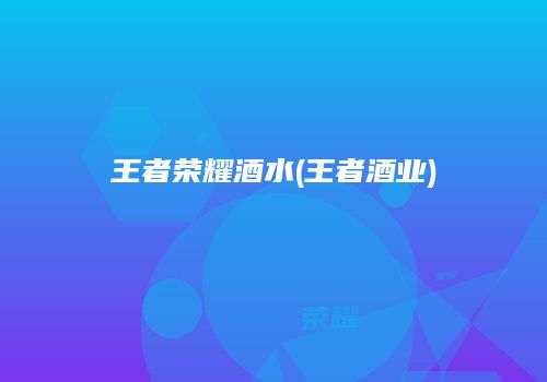 王者荣耀酒水(王者酒业)