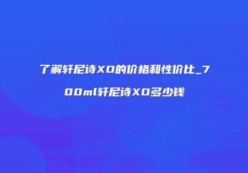 了解轩尼诗XO的价格和性价比_700ml轩尼诗XO多少钱