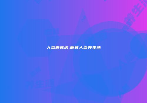 人参鹿茸酒,鹿茸人参养生酒