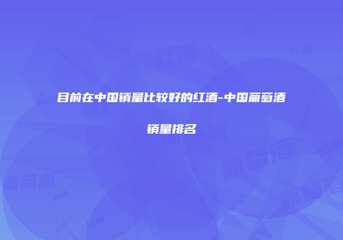 目前在中国销量比较好的红酒-中国葡萄酒销量排名