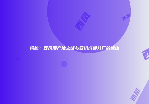 揭秘：西凤酒产地之谜与四川成都分厂的缘由