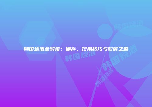 韩国烧酒全解析：保存、饮用技巧与配餐之道