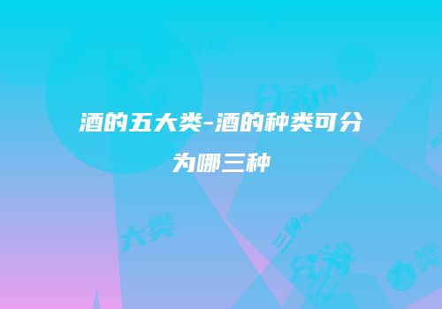 酒的五大类-酒的种类可分为哪三种