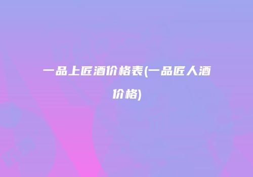 一品上匠酒价格表(一品匠人酒价格)