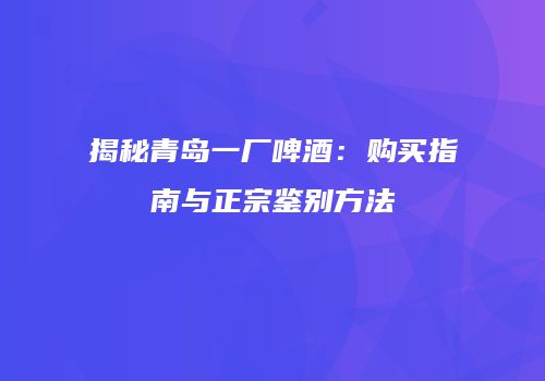 揭秘青岛一厂啤酒：购买指南与正宗鉴别方法