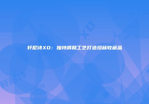轩尼诗XO：独特调和工艺打造珍稀收藏品