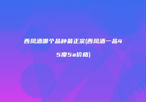 西凤酒哪个品种最正宗(西凤酒一品45度5a价格)
