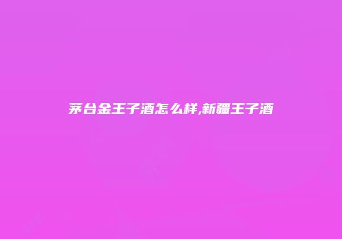 茅台金王子酒怎么样,新疆王子酒