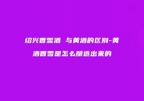绍兴香雪酒 与黄酒的区别-黄酒香雪是怎么酿造出来的