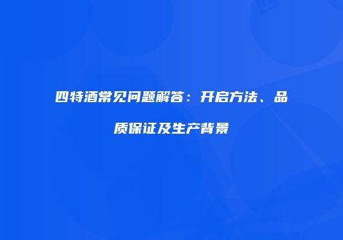 四特酒常见问题解答：开启方法、品质保证及生产背景